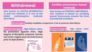 Withdrawal
Also known as COITUS INTERRUPTUS
or pull-out method. It is one of the
oldest contraceptive methods
described.
Advantages: Readily available. Inexpensive. Free of systemic side effects.
Fertility awareness-based
methods
Also known as PERIODIC ABSTINENCE
This method is based on avoiding
sexual intercourse around the time
of predicted ovulation.
Disadvantages: High failure rates.
Inaccurate prediction of ovulation.
Disadvantages: High failure rates.
No protection against STDs. High
degree of discipline required. Semen
can enter vagina and cervical mucus
prior to ejaculation.
 