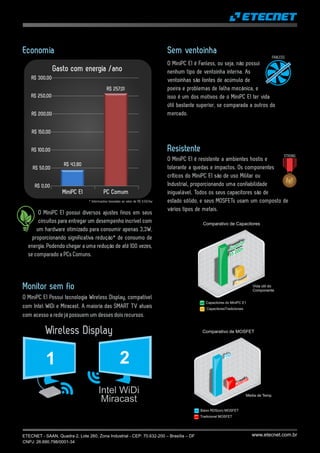 www.etecnet.com.br
Economia
O MiniPC E1 possui diversos ajustes finos em seus
circuitos para entregar um desempenho incrível com
um hardware otimizado para consumir apenas 3,3W,
proporcionando significativa redução* de consumo de
energia. Podendo chegar a uma redução de até 100 vezes,
se comparado a PCs Comuns.
PC ComumMiniPC E1
R$ 50,00
R$ 100,00
R$ 150,00
R$ 200,00
R$ 250,00
R$ 300,00
Gasto com energia /ano
R$ 257,01
R$ 43,80
R$ 0,00
* Informações baseadas ao valor de R$ 0,50/kw
1 2
Intel WiDi
Miracast
Wireless Display
O MiniPC E1 Possui tecnologia Wireless Display, compatível
com Intel WiDi e Miracast. A maioria das SMART TV atuais
com acesso a rede já possuem um desses dois recursos.
Monitor sem fio
FANLESS
Sem ventoinha
O MiniPC E1 é Fanless, ou seja, não possui
nenhum tipo de ventoinha interna. As
ventoinhas são fontes de acúmulo de
poeira e problemas de falha mecânica, e
isso é um dos motivos de o MiniPC E1 ter vida
útil bastante superior, se comparada a outros do
mercado.
Resistente
O MiniPC E1 é resistente a ambientes hostis e
tolerante a quedas e impactos. Os componentes
críticos do MiniPC E1 são de uso Militar ou
Industrial, proporcionando uma confiabilidade
inigualável. Todos os seus capacitores são de
estado sólido, e seus MOSFETs usam um composto de
vários tipos de metais.
STRONG
Tradicional MOSFET
Baixo RDS(on) MOSFET
Comparativo de MOSFET
Média de Temp.
Comparativo de Capacitores
Capacitores do MiniPC E1
CapacitoresTradicionais
Vida útil do
Componente
Frio
Quente
Normal
Superior
85.000h
ETECNET - SAAN, Quadra 2, Lote 260, Zona Industrial - CEP: 70.632-200 – Brasília – DF
CNPJ: 26.690.798/0001-34
 
