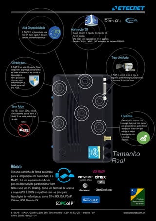 www.etecnet.com.brETECNET - SAAN, Quadra 2, Lote 260, Zona Industrial - CEP: 70.632-200 – Brasília – DF
CNPJ: 26.690.798/0001-34
Alta Disponibilidade
O MiniPC E1 foi desenvolvido para
ficar 24 horas ligado, 7 dias por
semana, sem nenhuma restrição.
24
7
Por não possuir partes móveis
como ventoinha, disco e outras, o
MiniPC E1 não emite nenhum tipo
de ruído.
Sem Ruído
NOISE
Trava Antifurto
O MiniPC E1 permite o uso de trava de
segurança padrão Kensington, que possibilita
a diminuição do risco de roubo.
Eficiência
O MiniPC E1 foi projetado para
conseguir fazer mais com menos,
pois possui diversos ajustes finos e
otimizações no Hardware para
entregar o melhor
desempenho com
a máxima
eficiência.
Aceleração 3D
- Suporta DirectX 11, OpenGL 3.0, OpenCL 1.2;
- 4x Anti-aliasing;
- GPU shader com capacidade de até 8 gigaflops;
- Decoders H.264, WMV9, Vc1, acelerados por hardware (1080p60);
Ultradurável
O MiniPC E1 tem vida útil superior. Possui
componentes de proteção contra estática
em todas as interfaces, e seu circuito foi
desenvolvido de
forma que todas as
descargas sejam
direcionadas para o
fusível regenerável
(PTC Fuse).
Produto
Desenvolvido
No Brasil
Híbrido
O mundo caminha de forma acelerada
para a computação em nuvem/VDI, e o
MiniPC E1 é um equipamento híbrido,
pois foi desenvolvido para funcionar bem
tanto como um PC Desktop, como um terminal de acesso
a nuvem/VDI. É 100% compatível com as principais
tecnologias de virtualização, como Citrix HDX, ICA, PCoIP,
VMware, RDP, Remote FX.
Receiver XenDesktop
Horizon View
VDI READY
TM
MicrosoftR
RemoteFX
TM
Enabled
Tamanho
Real
 