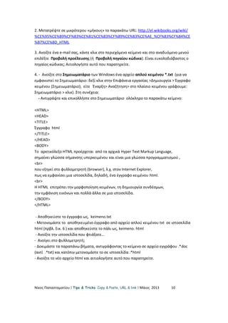 2. Μετατρέψτε σε μικρότερου «μήκους» το παρακάτω URL: http://el.wikibooks.org/wiki/
%CE%95%CE%B9%CF%83%CE%B1%CE%B3%CF%89%CE%B3%CE%AE_%CF%83%CF%84%CE
%B7%CE%BD_HTML
3. Ανοίξτε ένα e-mail σας, κάντε κλικ στο περιεχόμενο κείμενο και στο αναδυόμενο μενού
επιλέξτε Προβολή προέλευσης (ή Προβολή πηγαίου κώδικα). Είναι ευκολοδιάβαστος ο
πηγαίος κώδικας; Αιτιολογήστε αυτό που παρατηρείτε.
4. - Ανοίξτε στο Σημειωματάριο των Windows ένα αρχείο απλού κειμένου *.txt (για να
εμφανιστεί το Σημειωματάριο: δεξί κλικ στην Επιφάνεια εργασίας >Δημιουργία > Έγγραφο
κειμένου (Σημειωματάριο), είτε Έναρξη> Αναζήτηση> στο πλαίσιο κειμένου γράφουμε:
Σημειωματάριο > κλικ). Στη συνέχεια:
- Αντιγράψτε και επικολλήστε στο Σημειωματάριο ολόκληρο το παρακάτω κείμενο:
<HTML>
<HEAD>
<TITLE>
Έγγραφο html
</TITLE>
</HEAD>
<BODY>
Το αρκτικόλεξο HTML προέρχεται από τα αρχικά Hyper Text Markup Language,
σημαίνει γλώσσα σήμανσης υπερκειμένου και είναι μια γλώσσα προγραμματισμού ,
<br>
που εξηγεί στο φυλλομετρητή (browser), λ.χ. στον Internet Explorer,
πως να εμφανίσει μια ιστοσελίδα, δηλαδή, ένα έγγραφο κειμένου html.
<br>
Η HTML επιτρέπει την μορφοποίηση κειμένων, τη δημιουργία συνδέσμων,
την εμφάνιση εικόνων και πολλά άλλα σε μια ιστοσελίδα.
</BODY>
</HTML>
- Αποθηκεύστε το έγγραφο ως, keimeno.txt
- Μετονομάστε το αποθηκευμένο έγγραφο από αρχείο απλού κειμένου txt σε ιστοσελίδα
html (πρβλ. Εικ. 6 ) και αποθηκεύστε το πάλι ως, keimeno. html
- Ανοίξτε την ιστοσελίδα που φτιάξατε…
- Ανοίγει στο φυλλομετρητή;
- Δοκιμάστε τα παραπάνω βήματα, αντιγράφοντας το κείμενο σε αρχείο εγγράφου .*doc
(αντί .*txt) και κατόπιν μετονομάστε το σε ιστοσελίδα .*html
- Ανοίξτε το νέο αρχείο html και αιτιολογήστε αυτό που παρατηρείτε.
Νίκος Παπασταματίου  Tips & Tricks: Copy & Paste, URL & link  Μάιος 2013 10
 