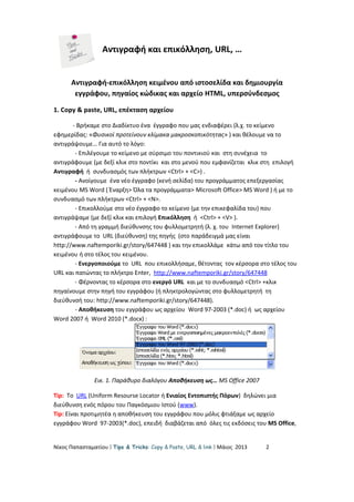 Αντιγραφή και επικόλληση, URL, …
Αντιγραφή-επικόλληση κειμένου από ιστοσελίδα και δημιουργία
εγγράφου, πηγαίος κώδικας και αρχείο HTML, υπερσύνδεσμος
1. Copy & paste, URL, επέκταση αρχείου
- Βρήκαμε στο Διαδίκτυο ένα έγγραφο που μας ενδιαφέρει (λ.χ. το κείμενο
εφημερίδας: «Φυσικοί προτείνουν κλίμακα μακροσκοπικότητας» ) και θέλουμε να το
αντιγράψουμε… Για αυτό το λόγο:
- Επιλέγουμε το κείμενο με σύρσιμο του ποντικιού και στη συνέχεια το
αντιγράφουμε (με δεξί κλικ στο ποντίκι και στο μενού που εμφανίζεται κλικ στη επιλογή
Αντιγραφή ή συνδυασμός των πλήκτρων <Ctrl> + <C>) .
- Ανοίγουμε ένα νέο έγγραφο (κενή σελίδα) του προγράμματος επεξεργασίας
κειμένου MS Word ( Έναρξη> Όλα τα προγράμματα> Microsoft Office> MS Word ) ή με το
συνδυασμό των πλήκτρων <Ctrl> + <N>.
- Επικολλούμε στο νέο έγγραφο το κείμενο (με την επικεφαλίδα του) που
αντιγράψαμε (με δεξί κλικ και επιλογή Επικόλληση ή <Ctrl> + <V> ).
- Από τη γραμμή διεύθυνσης του φυλλομετρητή (λ. χ. του Internet Explorer)
αντιγράφουμε το URL (διεύθυνση) της πηγής (στο παράδειγμά μας είναι
http://www.naftemporiki.gr/story/647448 ) και την επικολλάμε κάτω από τον τίτλο του
κειμένου ή στο τέλος του κειμένου.
- Ενεργοποιούμε το URL που επικολλήσαμε, θέτοντας τον κέρσορα στο τέλος του
URL και πατώντας το πλήκτρο Enter, http://www.naftemporiki.gr/story/647448
- Φέρνοντας το κέρσορα στο ενεργό URL και με το συνδυασμό <Ctrl> +κλικ
πηγαίνουμε στην πηγή του εγγράφου (ή πληκτρολογώντας στο φυλλομετρητή τη
διεύθυνσή του: http://www.naftemporiki.gr/story/647448).
- Αποθήκευση του εγγράφου ως αρχείου Word 97-2003 (*.doc) ή ως αρχείου
Word 2007 ή Word 2010 (*.docx) :
Εικ. 1. Παράθυρο διαλόγου Αποθήκευση ως… MS Office 2007
Tip: Το URL (Uniform Resourse Locator ή Ενιαίος Εντοπιστής Πόρων) δηλώνει μια
διεύθυνση ενός πόρου του Παγκόσμιου Ιστού (www).
Tip: Είναι προτιμητέα η αποθήκευση του εγγράφου που μόλις φτιάξαμε ως αρχείο
εγγράφου Word 97-2003(*.doc), επειδή διαβάζεται από όλες τις εκδόσεις του MS Office,
Νίκος Παπασταματίου  Tips & Tricks: Copy & Paste, URL & link  Μάιος 2013 2
 