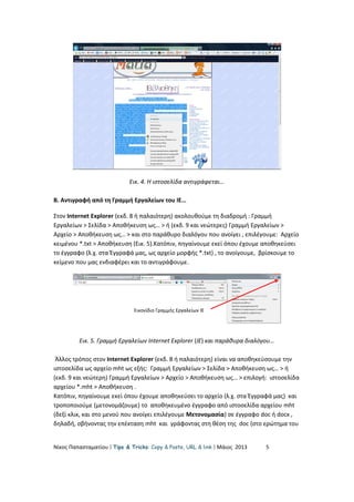Εικ. 4. Η ιστοσελίδα αντιγράφεται…
Β. Αντιγραφή από τη Γραμμή Εργαλείων του ΙΕ…
Στον Internet Explorer (εκδ. 8 ή παλαιότερη) ακολουθούμε τη διαδρομή : Γραμμή
Εργαλείων > Σελίδα > Αποθήκευση ως… > ή (εκδ. 9 και νεώτερες) Γραμμή Εργαλείων >
Αρχείο > Αποθήκευση ως… > και στο παράθυρο διαλόγου που ανοίγει , επιλέγουμε: Αρχείο
κειμένου *.txt > Αποθήκευση (Εικ. 5).Κατόπιν, πηγαίνουμε εκεί όπου έχουμε αποθηκεύσει
το έγγραφο (λ.χ. στα Έγγραφά μας, ως αρχείο μορφής *.txt) , το ανοίγουμε, βρίσκουμε το
κείμενο που μας ενδιαφέρει και το αντιγράφουμε.
Εικ. 5. Γραμμή Εργαλείων Internet Explorer (ΙΕ) και παράθυρα διαλόγου…
Άλλος τρόπος στον Internet Explorer (εκδ. 8 ή παλαιότερη) είναι να αποθηκεύσουμε την
ιστοσελίδα ως αρχείο mht ως εξής: Γραμμή Εργαλείων > Σελίδα > Αποθήκευση ως… > ή
(εκδ. 9 και νεώτερη) Γραμμή Εργαλείων > Αρχείο > Αποθήκευση ως… > επιλογή: ιστοσελίδα
αρχείου *.mht > Αποθήκευση .
Κατόπιν, πηγαίνουμε εκεί όπου έχουμε αποθηκεύσει το αρχείο (λ.χ. στα Έγγραφά μας) και
τροποποιούμε (μετονομάζουμε) το αποθηκευμένο έγγραφο από ιστοσελίδα αρχείου mht
(δεξί κλικ, και στο μενού που ανοίγει επιλέγουμε Μετονομασία) σε έγγραφο doc ή docx ,
δηλαδή, σβήνοντας την επέκταση mht και γράφοντας στη θέση της doc (στο ερώτημα του
Νίκος Παπασταματίου  Tips & Tricks: Copy & Paste, URL & link  Μάιος 2013 5
Εικονίδιο Γραμμής Εργαλείων ΙΕ
 