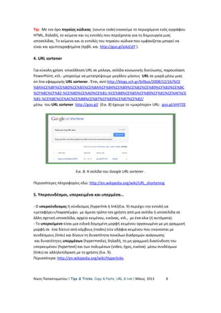 Tip: Με τον όρο πηγαίος κώδικας (source code) εννοούμε το περιεχόμενο ενός εγγράφου
HTML, δηλαδή, το κείμενο και τις εντολές που περιέχονται για τη δημιουργία μιας
ιστοσελίδας. Το κείμενο και οι εντολές του πηγαίου κώδικα που εμφανίζεται μπορεί να
είναι και κρυπτογραφημένα (πρβλ. και http://goo.gl/eAzCd7 ).
4. URL sortener
Για εύκολη χρήση -επικόλληση URL σε μπλογκ, σελίδα κοινωνικής δικτύωσης, παρουσίαση
PowerPoint, κτλ.- μπορούμε να μετατρέψουμε μεγάλου μήκους URL σε μικρά μέσω μιας
on line εφαρμογής URL sortener . Έτσι, αντί http://blogs.sch.gr/billbas/2008/12/16/%CE
%BA%CE%BF%CE%BD%CE%B5%CE%BA%CF%84%CE%B9%CE%B2%CE%B9%CF%83%CE%BC
%CF%8C%CF%82-%CE%BD%CE%AD%CE%B1-%CE%B8%CE%B5%CF%89%CF%81%CE%AF%CE
%B1-%CE%BC%CE%AC%CE%B8%CE%B7%CF%83%CE%B7%CF%82/
μέσω του URL sortener http://goo.gl/ (Εικ. 8) έχουμε το «μικρότερο» URL: goo.gl/zHY7ZE
Εικ. 8. Η σελίδα του Google URL sortener .
Περισσότερες πληροφορίες εδώ: http://en.wikipedia.org/wiki/URL_shortening
5. Υπερσυνδέσμοι, υπερκειμένα και υπερμέσα…
- Ο υπερσύνδεσμος ή σύνδεσμος (hyperlink ή link)(Εικ. 9) περιέχει την εντολή να
«μεταφέρει»/παραπέμψει με άμεσο τρόπο τον χρήστη από μια σελίδα ή ιστοσελίδα σε
άλλη σχετική ιστοσελίδα, αρχείο κειμένου, εικόνας, κτλ., με ένα κλικ (ή αυτόματα).
- Το υπερκείμενο είναι μια ειδικά δομημένη μορφή κειμένου οργανωμένο με μη γραμμική
μορφή σε ένα δίκτυο από κόμβους (nodes) είτε εδάφια κειμένου που ενώνονται με
συνδέσμους (links) και δίνουν τη δυνατότητα ποικίλων διαδρομών ανάγνωσης
και δυνατότητες υπερμέσων (hypermedia), δηλαδή, τη μη γραμμική διασύνδεση του
υπερκειμένου (hypertext) και των πολυμέσων (video, ήχος, εικόνα) μέσω συνδέσμων
(links) σε αλληλεπίδραση με το χρήστη (Εικ. 9).
Περισσότερα: http://en.wikipedia.org/wiki/Hyperlinks
Νίκος Παπασταματίου  Tips & Tricks: Copy & Paste, URL & link  Μάιος 2013 8
 