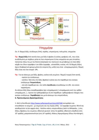 Εικ. 9. Θερμή λέξη, σύνδεσμος (link), κόμβος, υπερκείμενο, πολυμέσα, υπερμέσα.
Tip: Θερμή λέξη (hot word) είναι μια λέξη ή φράση ή εικόνα, γραφικά, κτλ., που είναι
συνδεδεμένη με κόμβους μέσα σε ένα υπερκείμενο ή ένα υπερμέσο και μας επιτρέπει,
πατώντας πάνω της με τον δείκτη (κέρσορα) του ποντικιού να μεταβούμε σε έναν άλλο
κόμβο του ίδιου εγγράφου ή σε άλλο έγγραφο, ιστοσελίδα, εικόνα, κτλ. Οι θερμές λέξεις
έχουν διαφορετικό χρώμα μέσα στο κείμενο (λ.χ. μπλε) και είναι υπογραμμισμένες. Θερμή
λέξη είναι και ένα ενεργό URL.
Tip: Για να κάνουμε μια λέξη, φράση, εικόνα ενός κειμένου θερμή/ ενεργή (hot word),
- πρώτα την επιλέγουμε,
- κατόπιν δεξί κλικ στη λέξη /φράση/ εικόνα και στο παράθυρο που ανοίγει
επιλέγουμε Υπερσύνδεση,
- στο νέο παράθυρο και στο πεδίο Διεύθυνση επικολλούμε το URL στο οποίο
παραπέμπει.
Αν κάποια λέξη λόγω ανορθογραφίας έχει υπογράμμηση [ υπογράμμηση αντί του ορθού
υπογράμμιση…] , πρώτα την ορθογραφούμε (ή στο παράθυρο ορθογραφικού ελέγχου που
ανοίγει επιλέγουμε Παράβλεψη) και μετά κάνουμε την υπερσύνδεση.
6. Προτεινόμενες δραστηριότητες
1. Από τη διεύθυνση http://www.naftemporiki.gr/story/647448 αντιγράψτε και
επικολλήστε το κείμενο - με σημείωση και της πηγής (URL)- σε έγγραφο κειμένου Word και
αποθηκεύστε το (σε αρχείο doc). Κατόπιν κάντε υπερσυνδέσεις (από τη Wikipedia,…) στις
λέξεις /φράσεις του κειμένου κβαντική φυσική (στην 3η αράδα), κβαντική υπέρθεση (στη
10η
αράδα), μακροσκοπικότητα (στη 14η
αράδα), Κλάους Χορνμπέργκερ (Klaus Hornberger).
Νίκος Παπασταματίου  Tips & Tricks: Copy & Paste, URL & link  Μάιος 2013 9
κόμβος
κόμβος
θερμή λέξη
link
link
link
 
