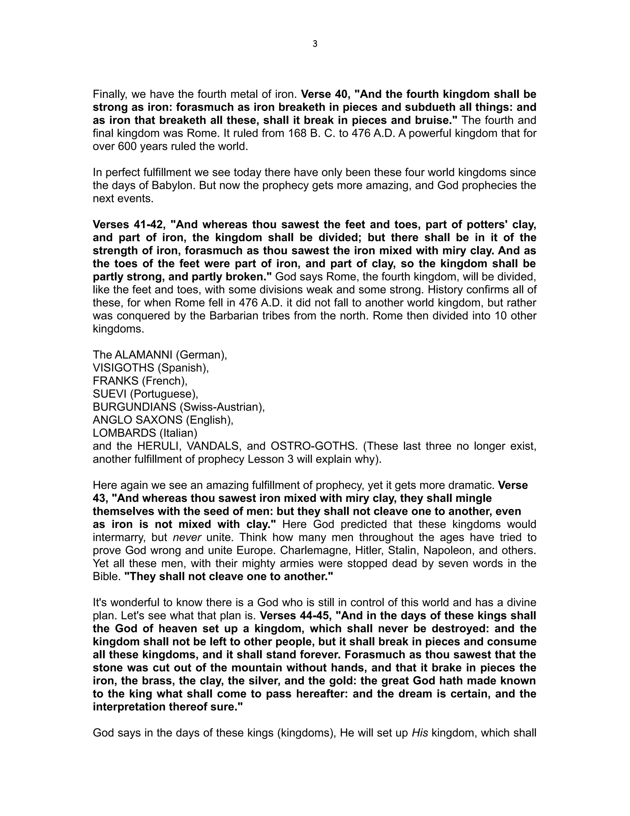 3




Finally, we have the fourth metal of iron. Verse 40, "And the fourth kingdom shall be
strong as iron: forasmuch as iron breaketh in pieces and subdueth all things: and
as iron that breaketh all these, shall it break in pieces and bruise." The fourth and
final kingdom was Rome. It ruled from 168 B. C. to 476 A.D. A powerful kingdom that for
over 600 years ruled the world.

In perfect fulfillment we see today there have only been these four world kingdoms since
the days of Babylon. But now the prophecy gets more amazing, and God prophecies the
next events.

Verses 41-42, "And whereas thou sawest the feet and toes, part of potters' clay,
and part of iron, the kingdom shall be divided; but there shall be in it of the
strength of iron, forasmuch as thou sawest the iron mixed with miry clay. And as
the toes of the feet were part of iron, and part of clay, so the kingdom shall be
partly strong, and partly broken." God says Rome, the fourth kingdom, will be divided,
like the feet and toes, with some divisions weak and some strong. History confirms all of
these, for when Rome fell in 476 A.D. it did not fall to another world kingdom, but rather
was conquered by the Barbarian tribes from the north. Rome then divided into 10 other
kingdoms.

The ALAMANNI (German),
VISIGOTHS (Spanish),
FRANKS (French),
SUEVI (Portuguese),
BURGUNDIANS (Swiss-Austrian),
ANGLO SAXONS (English),
LOMBARDS (Italian)
and the HERULI, VANDALS, and OSTRO-GOTHS. (These last three no longer exist,
another fulfillment of prophecy Lesson 3 will explain why).

Here again we see an amazing fulfillment of prophecy, yet it gets more dramatic. Verse
43, "And whereas thou sawest iron mixed with miry clay, they shall mingle
themselves with the seed of men: but they shall not cleave one to another, even
as iron is not mixed with clay." Here God predicted that these kingdoms would
intermarry, but never unite. Think how many men throughout the ages have tried to
prove God wrong and unite Europe. Charlemagne, Hitler, Stalin, Napoleon, and others.
Yet all these men, with their mighty armies were stopped dead by seven words in the
Bible. "They shall not cleave one to another."

It's wonderful to know there is a God who is still in control of this world and has a divine
plan. Let's see what that plan is. Verses 44-45, "And in the days of these kings shall
the God of heaven set up a kingdom, which shall never be destroyed: and the
kingdom shall not be left to other people, but it shall break in pieces and consume
all these kingdoms, and it shall stand forever. Forasmuch as thou sawest that the
stone was cut out of the mountain without hands, and that it brake in pieces the
iron, the brass, the clay, the silver, and the gold: the great God hath made known
to the king what shall come to pass hereafter: and the dream is certain, and the
interpretation thereof sure."

God says in the days of these kings (kingdoms), He will set up His kingdom, which shall
 