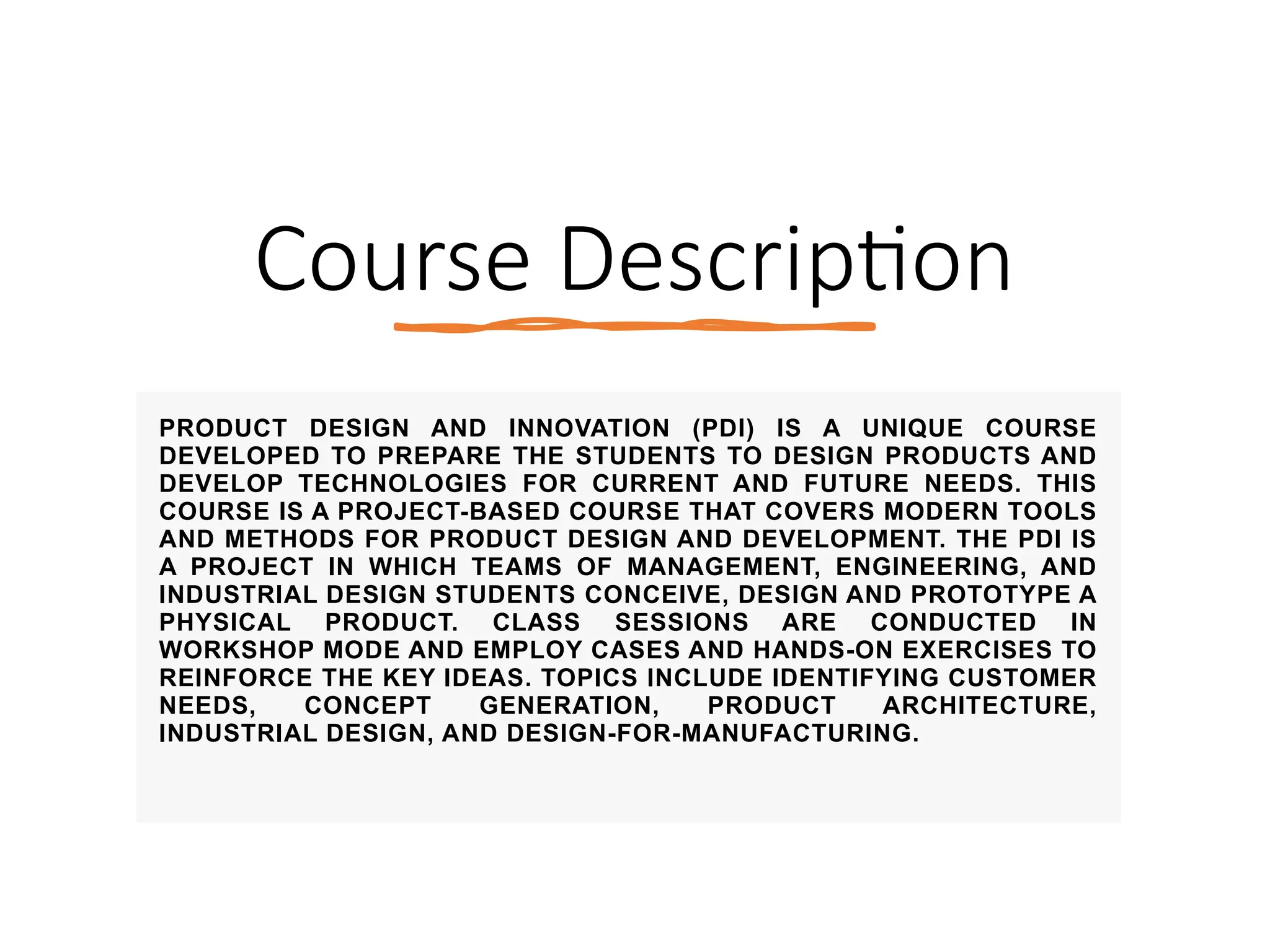 Course Description
PRODUCT DESIGN AND INNOVATION (PDI) IS A UNIQUE COURSE
DEVELOPED TO PREPARE THE STUDENTS TO DESIGN PRODUCTS AND
DEVELOP TECHNOLOGIES FOR CURRENT AND FUTURE NEEDS. THIS
COURSE IS A PROJECT-BASED COURSE THAT COVERS MODERN TOOLS
AND METHODS FOR PRODUCT DESIGN AND DEVELOPMENT. THE PDI IS
A PROJECT IN WHICH TEAMS OF MANAGEMENT, ENGINEERING, AND
INDUSTRIAL DESIGN STUDENTS CONCEIVE, DESIGN AND PROTOTYPE A
PHYSICAL PRODUCT. CLASS SESSIONS ARE CONDUCTED IN
WORKSHOP MODE AND EMPLOY CASES AND HANDS-ON EXERCISES TO
REINFORCE THE KEY IDEAS. TOPICS INCLUDE IDENTIFYING CUSTOMER
NEEDS, CONCEPT GENERATION, PRODUCT ARCHITECTURE,
INDUSTRIAL DESIGN, AND DESIGN-FOR-MANUFACTURING.
 