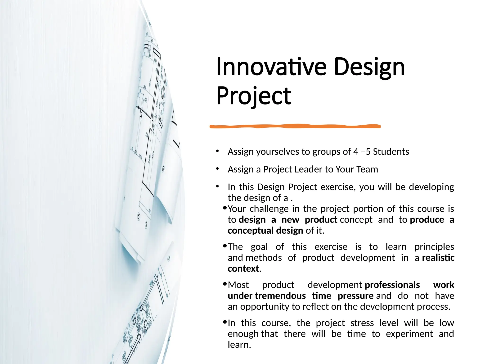 Innovative Design
Project
• Assign yourselves to groups of 4 –5 Students
• Assign a Project Leader to Your Team
• In this Design Project exercise, you will be developing
the design of a .
•Your challenge in the project portion of this course is
to design a new product concept and to produce a
conceptual design of it.
•The goal of this exercise is to learn principles
and methods of product development in a realistic
context.
•Most product development professionals work
under tremendous time pressure and do not have
an opportunity to reflect on the development process.
•In this course, the project stress level will be low
enough that there will be time to experiment and
learn.
 