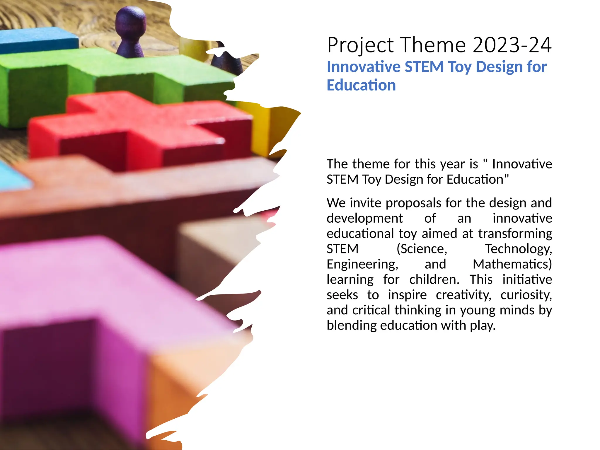 Project Theme 2023-24
Innovative STEM Toy Design for
Education
The theme for this year is " Innovative
STEM Toy Design for Education"
We invite proposals for the design and
development of an innovative
educational toy aimed at transforming
STEM (Science, Technology,
Engineering, and Mathematics)
learning for children. This initiative
seeks to inspire creativity, curiosity,
and critical thinking in young minds by
blending education with play.
 