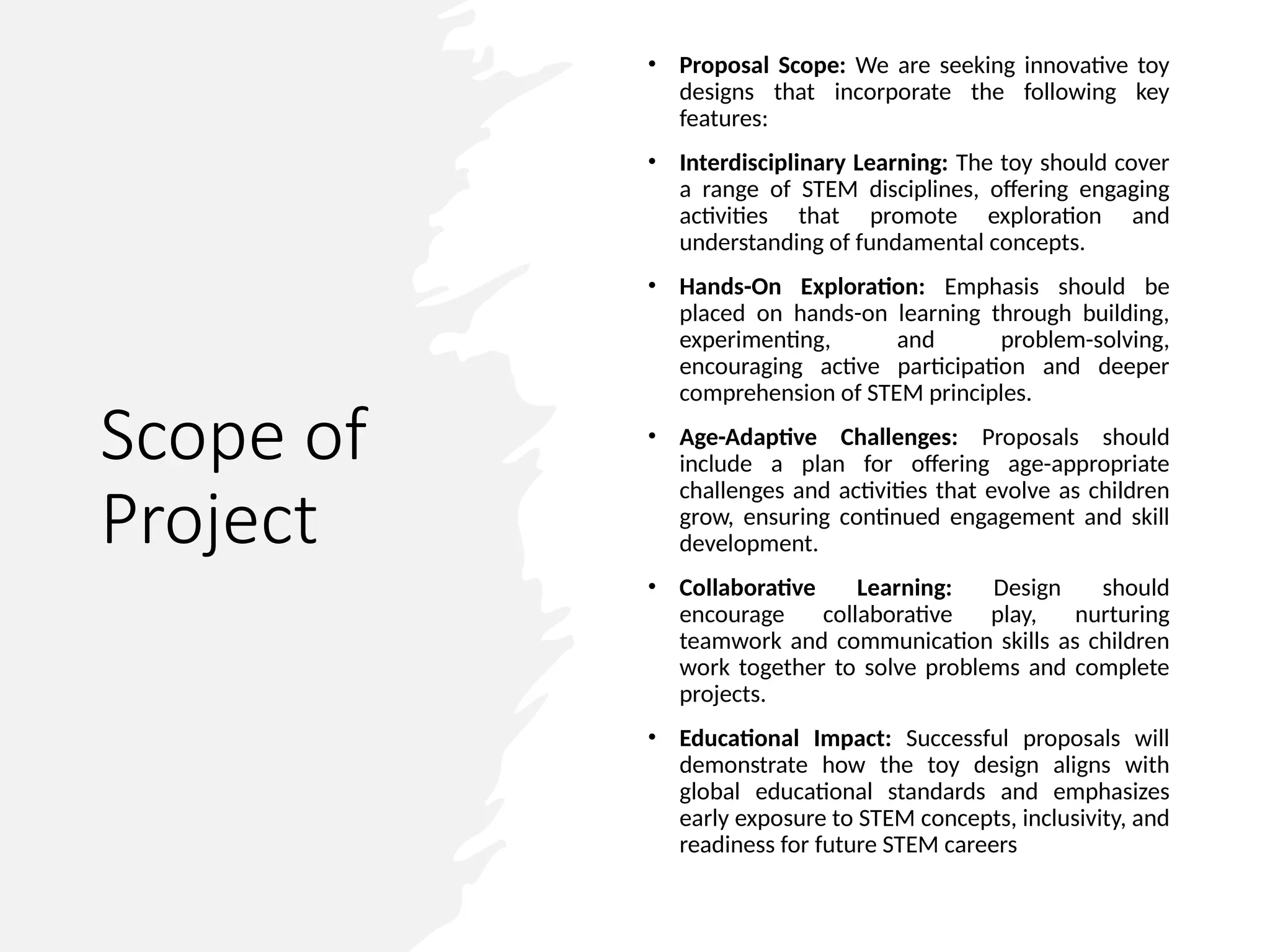 Scope of
Project
• Proposal Scope: We are seeking innovative toy
designs that incorporate the following key
features:
• Interdisciplinary Learning: The toy should cover
a range of STEM disciplines, offering engaging
activities that promote exploration and
understanding of fundamental concepts.
• Hands-On Exploration: Emphasis should be
placed on hands-on learning through building,
experimenting, and problem-solving,
encouraging active participation and deeper
comprehension of STEM principles.
• Age-Adaptive Challenges: Proposals should
include a plan for offering age-appropriate
challenges and activities that evolve as children
grow, ensuring continued engagement and skill
development.
• Collaborative Learning: Design should
encourage collaborative play, nurturing
teamwork and communication skills as children
work together to solve problems and complete
projects.
• Educational Impact: Successful proposals will
demonstrate how the toy design aligns with
global educational standards and emphasizes
early exposure to STEM concepts, inclusivity, and
readiness for future STEM careers
 