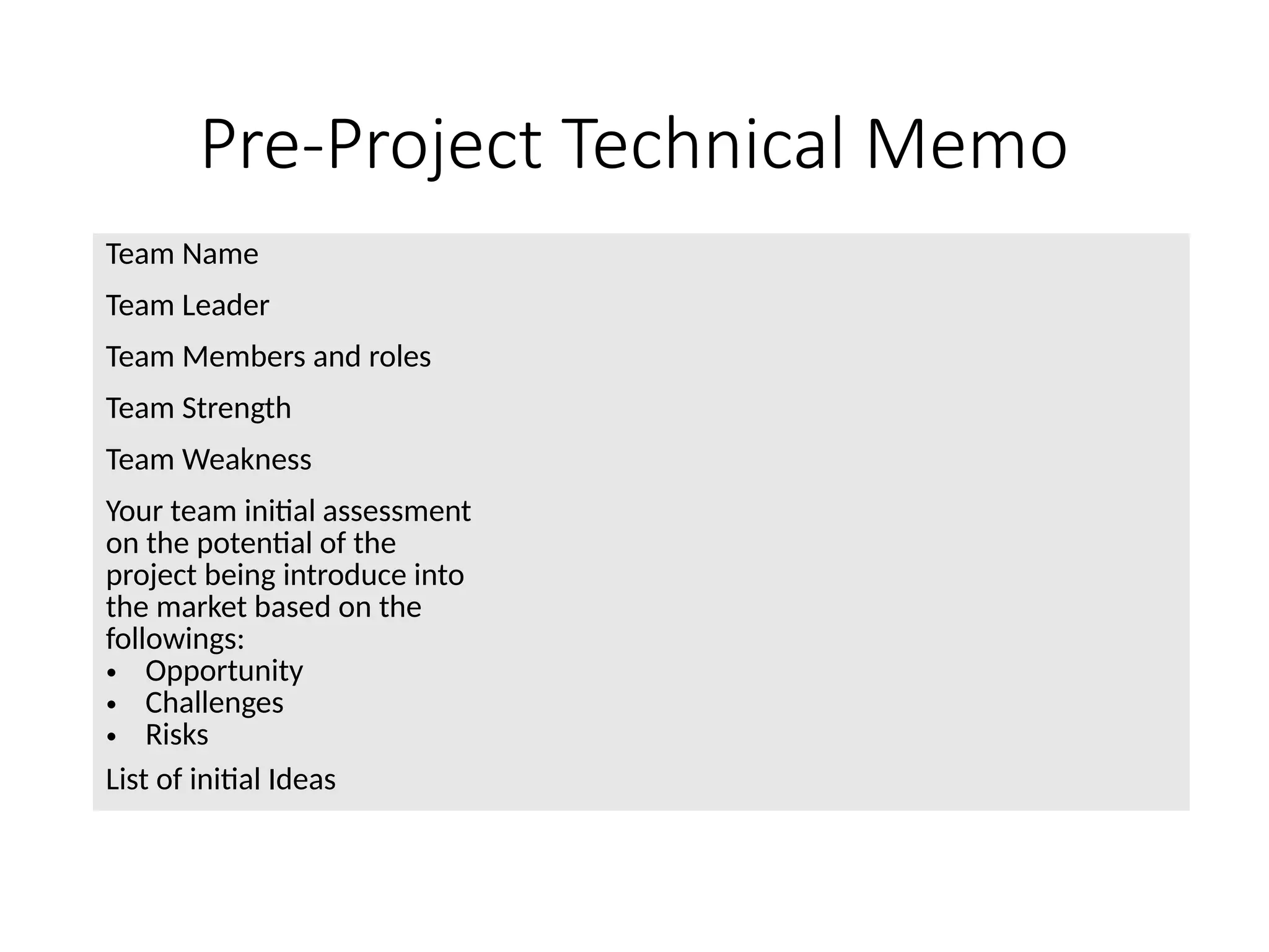 Pre-Project Technical Memo
Team Name
Team Leader
Team Members and roles
Team Strength
Team Weakness
Your team initial assessment
on the potential of the
project being introduce into
the market based on the
followings:
• Opportunity
• Challenges
• Risks
List of initial Ideas
 