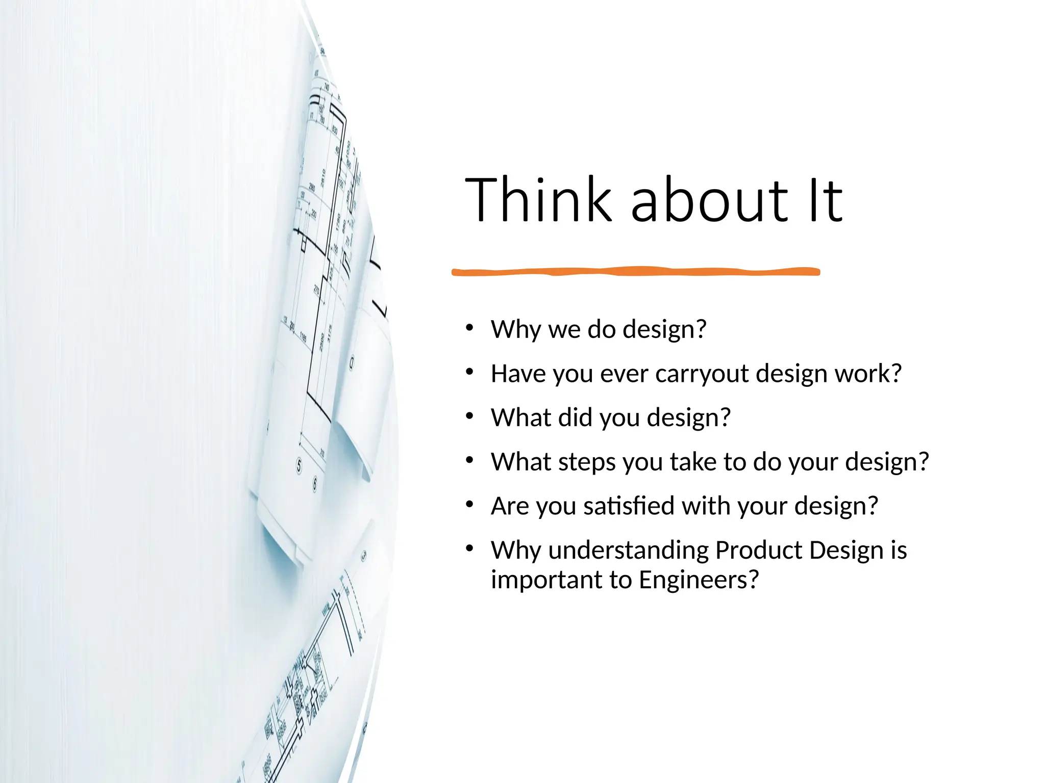 Think about It
• Why we do design?
• Have you ever carryout design work?
• What did you design?
• What steps you take to do your design?
• Are you satisfied with your design?
• Why understanding Product Design is
important to Engineers?
 