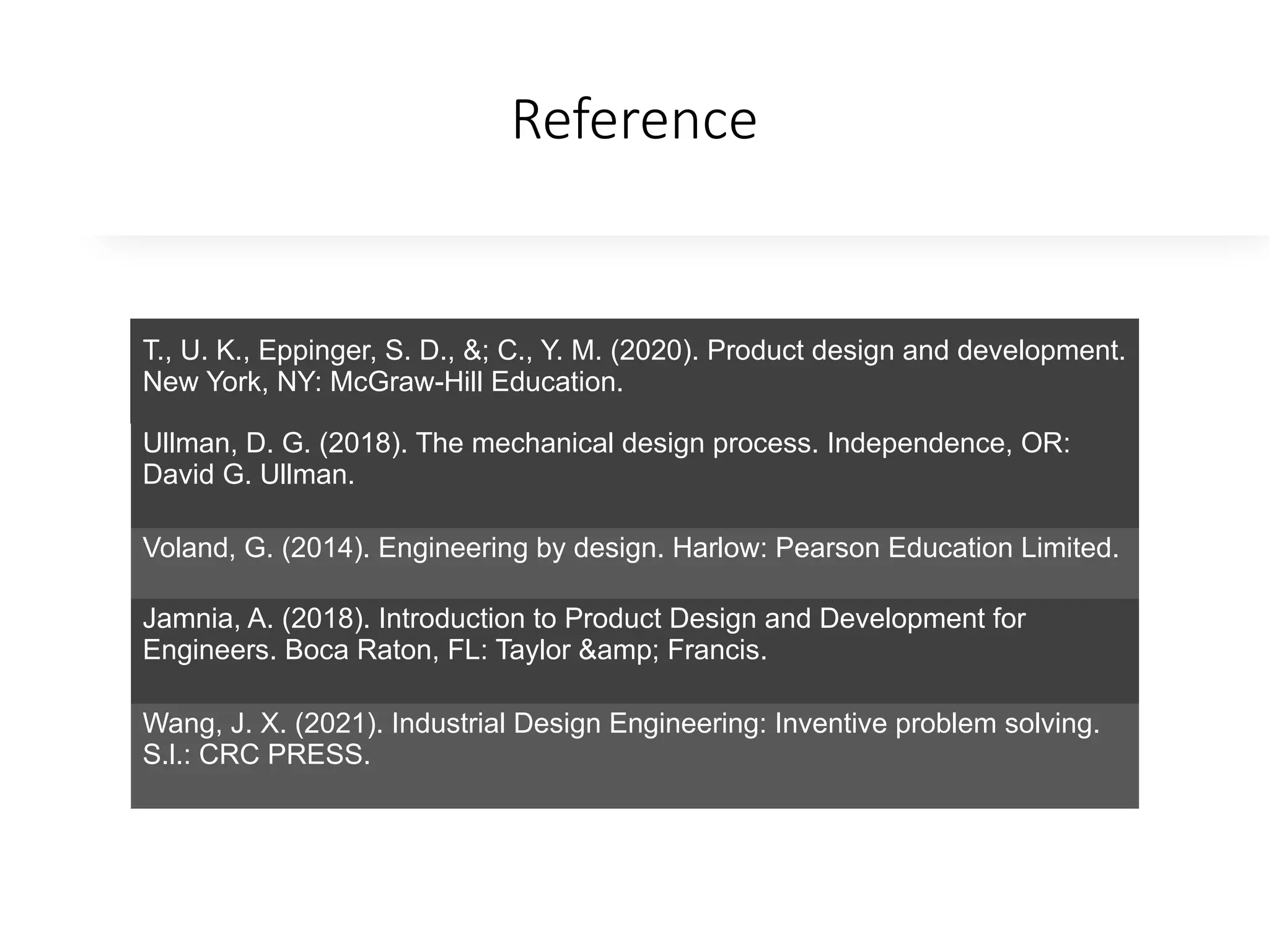 Reference
T., U. K., Eppinger, S. D., &; C., Y. M. (2020). Product design and development.
New York, NY: McGraw-Hill Education.
Ullman, D. G. (2018). The mechanical design process. Independence, OR:
David G. Ullman.
Voland, G. (2014). Engineering by design. Harlow: Pearson Education Limited.
Jamnia, A. (2018). Introduction to Product Design and Development for
Engineers. Boca Raton, FL: Taylor &amp; Francis.
Wang, J. X. (2021). Industrial Design Engineering: Inventive problem solving.
S.l.: CRC PRESS.
 