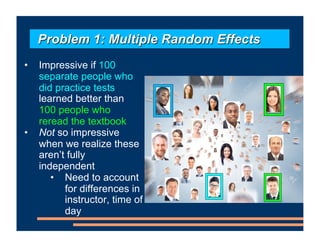 • Impressive if 100
separate people who
did practice tests
learned better than
100 people who
reread the textbook
• Not so impressive
when we realize these
aren’t fully
independent
• Need to account
for differences in
instructor, time of
day
•
Problem 1: Multiple Random Effects
 