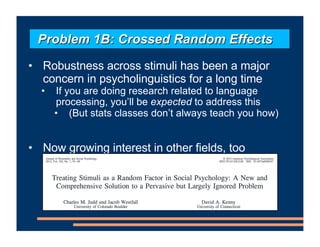 • Robustness across stimuli has been a major
concern in psycholinguistics for a long time
• If you are doing research related to language
processing, you’ll be expected to address this
• (But stats classes don’t always teach you how)
• Now growing interest in other fields, too
Problem 1B: Crossed Random Effects
 