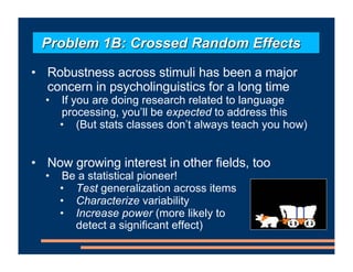 • Robustness across stimuli has been a major
concern in psycholinguistics for a long time
• If you are doing research related to language
processing, you’ll be expected to address this
• (But stats classes don’t always teach you how)
• Now growing interest in other fields, too
• Be a statistical pioneer!
• Test generalization across items
• Characterize variability
• Increase power (more likely to
detect a significant effect)
Problem 1B: Crossed Random Effects
 
