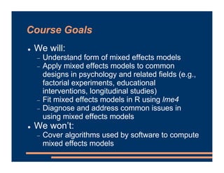 Course Goals
! We will:
- Understand form of mixed effects models
- Apply mixed effects models to common
designs in psychology and related fields (e.g.,
factorial experiments, educational
interventions, longitudinal studies)
- Fit mixed effects models in R using lme4
- Diagnose and address common issues in
using mixed effects models
! We won’t:
- Cover algorithms used by software to compute
mixed effects models
 