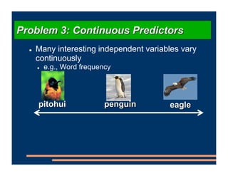 ! Many interesting independent variables vary
continuously
! e.g., Word frequency
Problem 3: Continuous Predictors
pitohui eagle
penguin
 