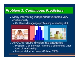 ! Many interesting independent variables vary
continuously
! Or: Second language proficiency or reading skill
! ANOVAs require division into categories
! Problem: Can only ask “is there a difference?”, not
form of relationship
! Loss of statistical power (Cohen, 1983)
Problem 3: Continuous Predictors
 