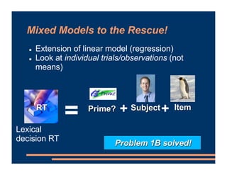 Mixed Models to the Rescue!
! Extension of linear model (regression)
! Look at individual trials/observations (not
means)
= Item
+ +
RT Prime? Subject
Lexical
decision RT
Problem 1B solved!
 