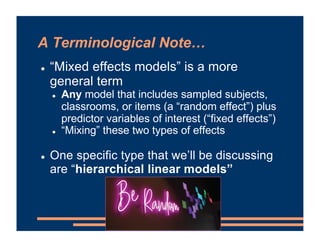 A Terminological Note…
! “Mixed effects models” is a more
general term
! Any model that includes sampled subjects,
classrooms, or items (a “random effect”) plus
predictor variables of interest (“fixed effects”)
! “Mixing” these two types of effects
! One specific type that we’ll be discussing
are “hierarchical linear models”
 