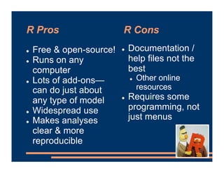 R Pros R Cons
! Free & open-source!
! Runs on any
computer
! Lots of add-ons—
can do just about
any type of model
! Widespread use
! Makes analyses
clear & more
reproducible
! Documentation /
help files not the
best
! Other online
resources
! Requires some
programming, not
just menus
 