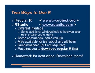 Two Ways to Use R
! Regular R < www.r-project.org >
! RStudio < www.rstudio.com >
! Different interface
! Some additional windows/tools to help you keep
track of what you’re doing
! Same commands, same results
! Also available for just about any platform
! Recommended (but not required)
! Requires you to download regular R first
! Homework for next class: Download them!
 