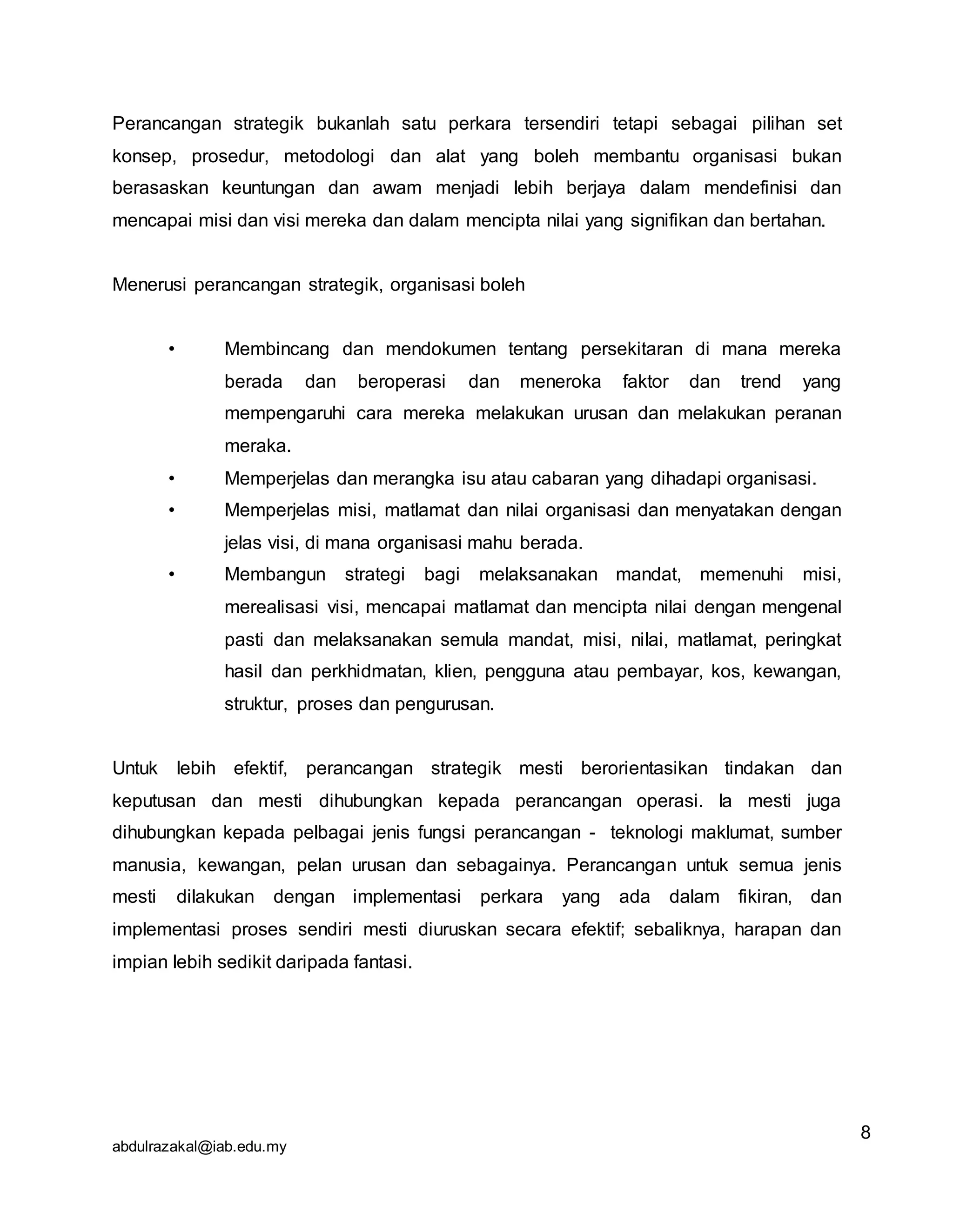 abdulrazakal@iab.edu.my
Perancangan strategik bukanlah satu perkara tersendiri tetapi sebagai pilihan set
konsep, prosedur, metodologi dan alat yang boleh membantu organisasi bukan
berasaskan keuntungan dan awam menjadi lebih berjaya dalam mendefinisi dan
mencapai misi dan visi mereka dan dalam mencipta nilai yang signifikan dan bertahan.
Menerusi perancangan strategik, organisasi boleh
• Membincang dan mendokumen tentang persekitaran di mana mereka
berada dan beroperasi dan meneroka faktor dan trend yang
mempengaruhi cara mereka melakukan urusan dan melakukan peranan
meraka.
• Memperjelas dan merangka isu atau cabaran yang dihadapi organisasi.
• Memperjelas misi, matlamat dan nilai organisasi dan menyatakan dengan
jelas visi, di mana organisasi mahu berada.
• Membangun strategi bagi melaksanakan mandat, memenuhi misi,
merealisasi visi, mencapai matlamat dan mencipta nilai dengan mengenal
pasti dan melaksanakan semula mandat, misi, nilai, matlamat, peringkat
hasil dan perkhidmatan, klien, pengguna atau pembayar, kos, kewangan,
struktur, proses dan pengurusan.
Untuk lebih efektif, perancangan strategik mesti berorientasikan tindakan dan
keputusan dan mesti dihubungkan kepada perancangan operasi. Ia mesti juga
dihubungkan kepada pelbagai jenis fungsi perancangan - teknologi maklumat, sumber
manusia, kewangan, pelan urusan dan sebagainya. Perancangan untuk semua jenis
mesti dilakukan dengan implementasi perkara yang ada dalam fikiran, dan
implementasi proses sendiri mesti diuruskan secara efektif; sebaliknya, harapan dan
impian lebih sedikit daripada fantasi.
8
 
