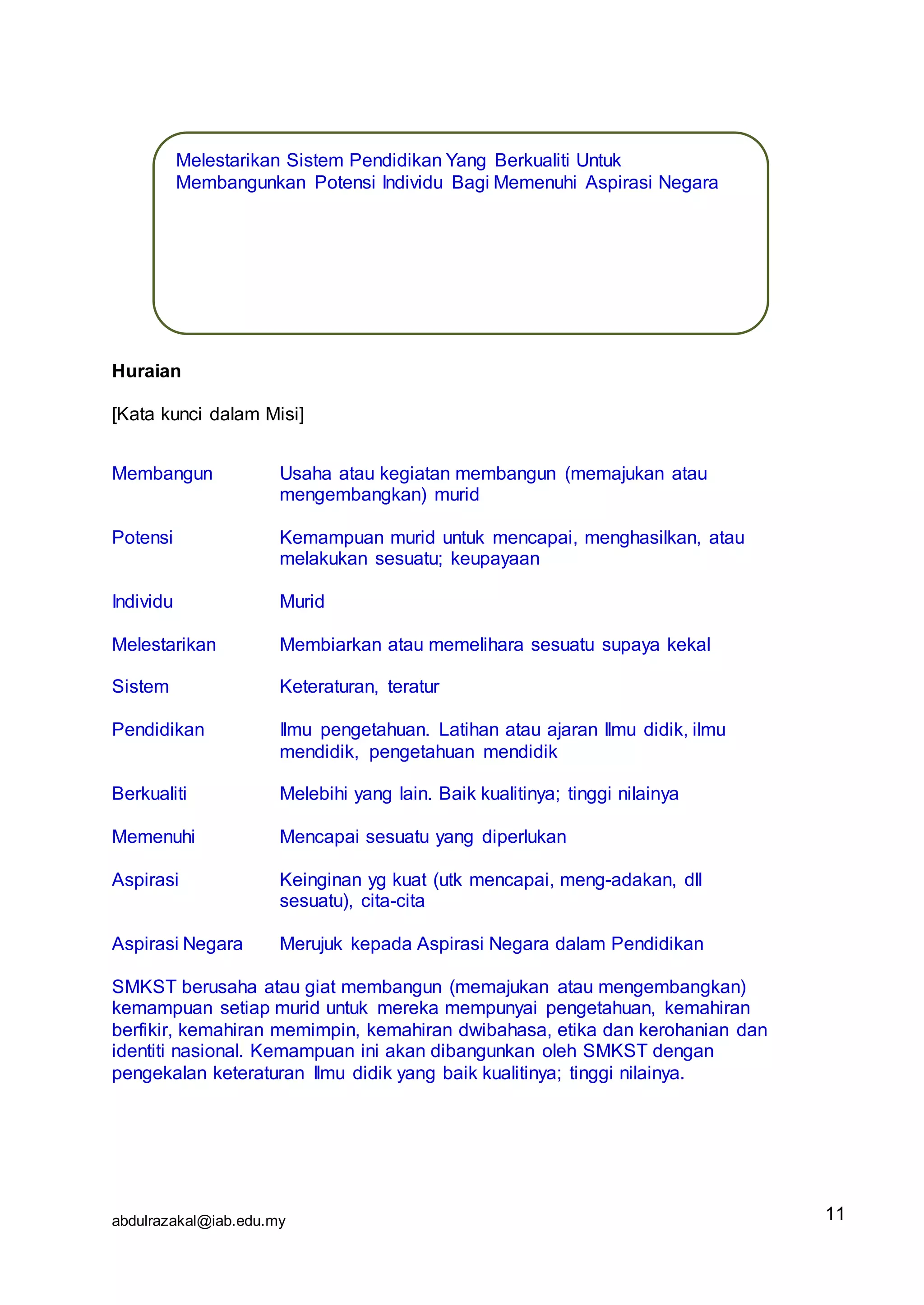 abdulrazakal@iab.edu.my
Huraian
[Kata kunci dalam Misi]
Membangun Usaha atau kegiatan membangun (memajukan atau
mengembangkan) murid
Potensi Kemampuan murid untuk mencapai, menghasilkan, atau
melakukan sesuatu; keupayaan
Individu Murid
Melestarikan Membiarkan atau memelihara sesuatu supaya kekal
Sistem Keteraturan, teratur
Pendidikan Ilmu pengetahuan. Latihan atau ajaran Ilmu didik, ilmu
mendidik, pengetahuan mendidik
Berkualiti Melebihi yang lain. Baik kualitinya; tinggi nilainya
Memenuhi Mencapai sesuatu yang diperlukan
Aspirasi Keinginan yg kuat (utk mencapai, meng-adakan, dll
sesuatu), cita-cita
Aspirasi Negara Merujuk kepada Aspirasi Negara dalam Pendidikan
SMKST berusaha atau giat membangun (memajukan atau mengembangkan)
kemampuan setiap murid untuk mereka mempunyai pengetahuan, kemahiran
berfikir, kemahiran memimpin, kemahiran dwibahasa, etika dan kerohanian dan
identiti nasional. Kemampuan ini akan dibangunkan oleh SMKST dengan
pengekalan keteraturan Ilmu didik yang baik kualitinya; tinggi nilainya.
Melestarikan Sistem Pendidikan Yang Berkualiti Untuk
Membangunkan Potensi Individu Bagi Memenuhi Aspirasi Negara
11
 