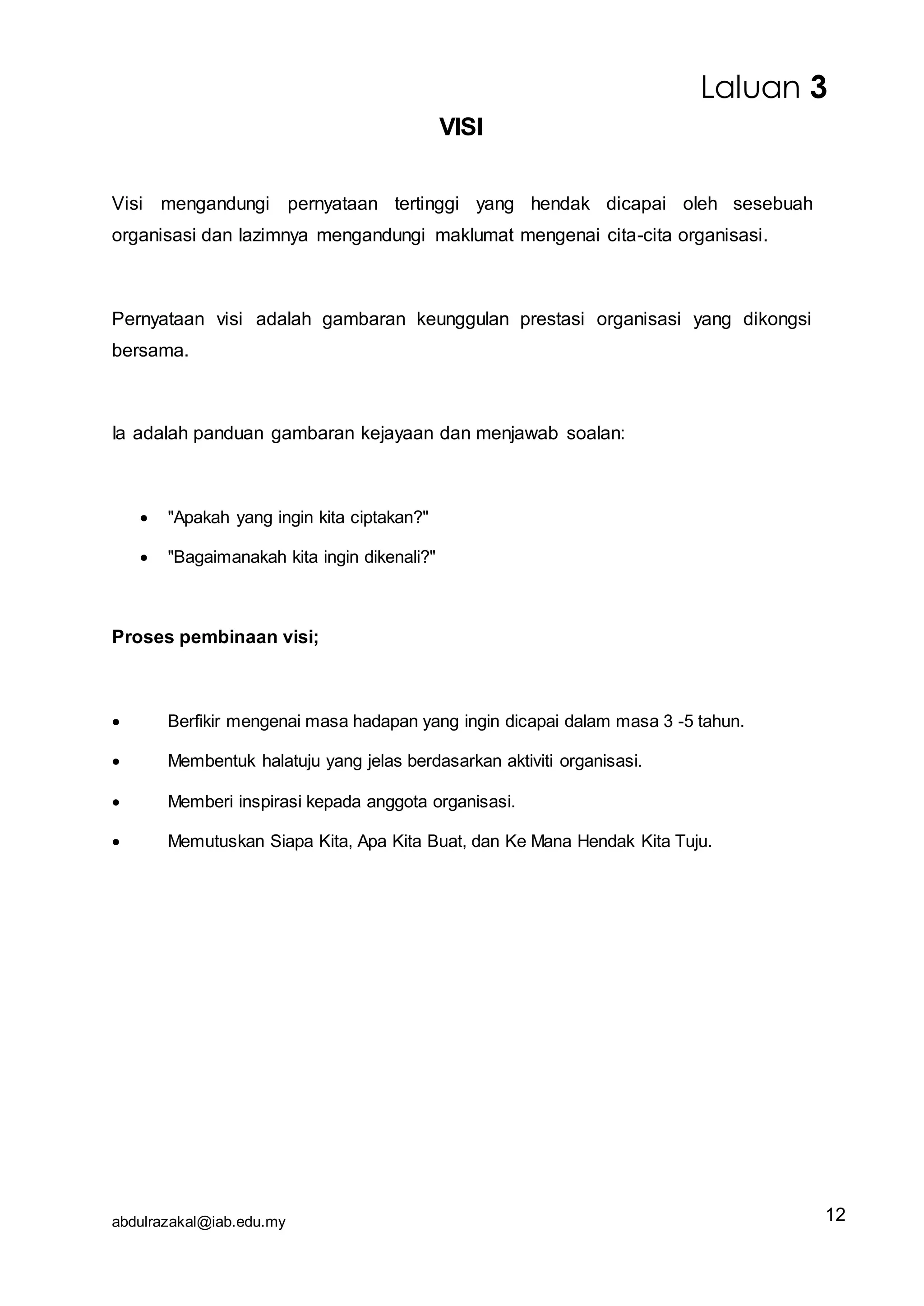 abdulrazakal@iab.edu.my
VISI
Visi mengandungi pernyataan tertinggi yang hendak dicapai oleh sesebuah
organisasi dan lazimnya mengandungi maklumat mengenai cita-cita organisasi.
Pernyataan visi adalah gambaran keunggulan prestasi organisasi yang dikongsi
bersama.
Ia adalah panduan gambaran kejayaan dan menjawab soalan:
 "Apakah yang ingin kita ciptakan?"
 "Bagaimanakah kita ingin dikenali?"
Proses pembinaan visi;
 Berfikir mengenai masa hadapan yang ingin dicapai dalam masa 3 -5 tahun.
 Membentuk halatuju yang jelas berdasarkan aktiviti organisasi.
 Memberi inspirasi kepada anggota organisasi.
 Memutuskan Siapa Kita, Apa Kita Buat, dan Ke Mana Hendak Kita Tuju.
Laluan 3
12
 