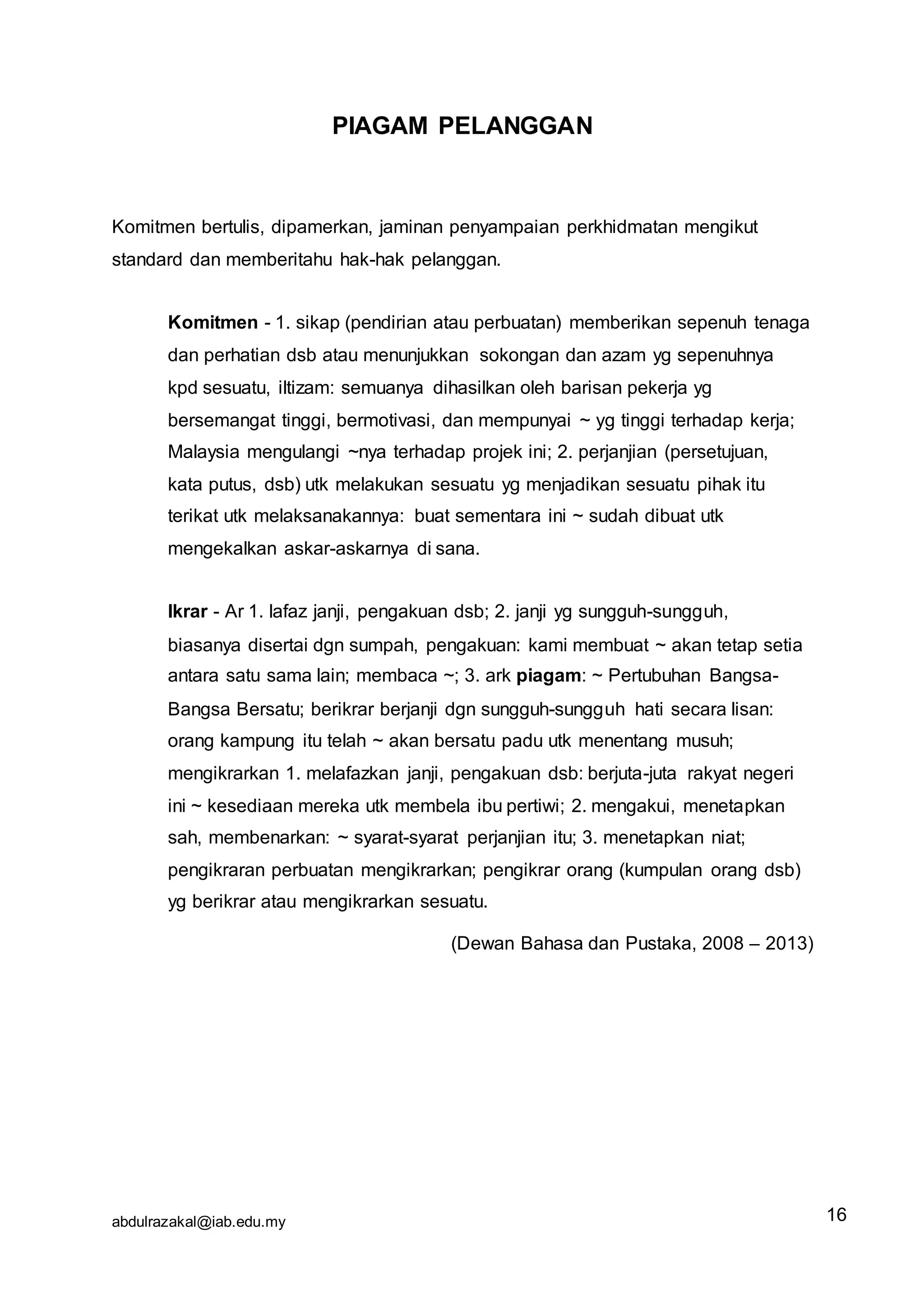 abdulrazakal@iab.edu.my
PIAGAM PELANGGAN
Komitmen bertulis, dipamerkan, jaminan penyampaian perkhidmatan mengikut
standard dan memberitahu hak-hak pelanggan.
Komitmen - 1. sikap (pendirian atau perbuatan) memberikan sepenuh tenaga
dan perhatian dsb atau menunjukkan sokongan dan azam yg sepenuhnya
kpd sesuatu, iltizam: semuanya dihasilkan oleh barisan pekerja yg
bersemangat tinggi, bermotivasi, dan mempunyai ~ yg tinggi terhadap kerja;
Malaysia mengulangi ~nya terhadap projek ini; 2. perjanjian (persetujuan,
kata putus, dsb) utk melakukan sesuatu yg menjadikan sesuatu pihak itu
terikat utk melaksanakannya: buat sementara ini ~ sudah dibuat utk
mengekalkan askar-askarnya di sana.
Ikrar - Ar 1. lafaz janji, pengakuan dsb; 2. janji yg sungguh-sungguh,
biasanya disertai dgn sumpah, pengakuan: kami membuat ~ akan tetap setia
antara satu sama lain; membaca ~; 3. ark piagam: ~ Pertubuhan Bangsa-
Bangsa Bersatu; berikrar berjanji dgn sungguh-sungguh hati secara lisan:
orang kampung itu telah ~ akan bersatu padu utk menentang musuh;
mengikrarkan 1. melafazkan janji, pengakuan dsb: berjuta-juta rakyat negeri
ini ~ kesediaan mereka utk membela ibu pertiwi; 2. mengakui, menetapkan
sah, membenarkan: ~ syarat-syarat perjanjian itu; 3. menetapkan niat;
pengikraran perbuatan mengikrarkan; pengikrar orang (kumpulan orang dsb)
yg berikrar atau mengikrarkan sesuatu.
(Dewan Bahasa dan Pustaka, 2008 – 2013)
16
 
