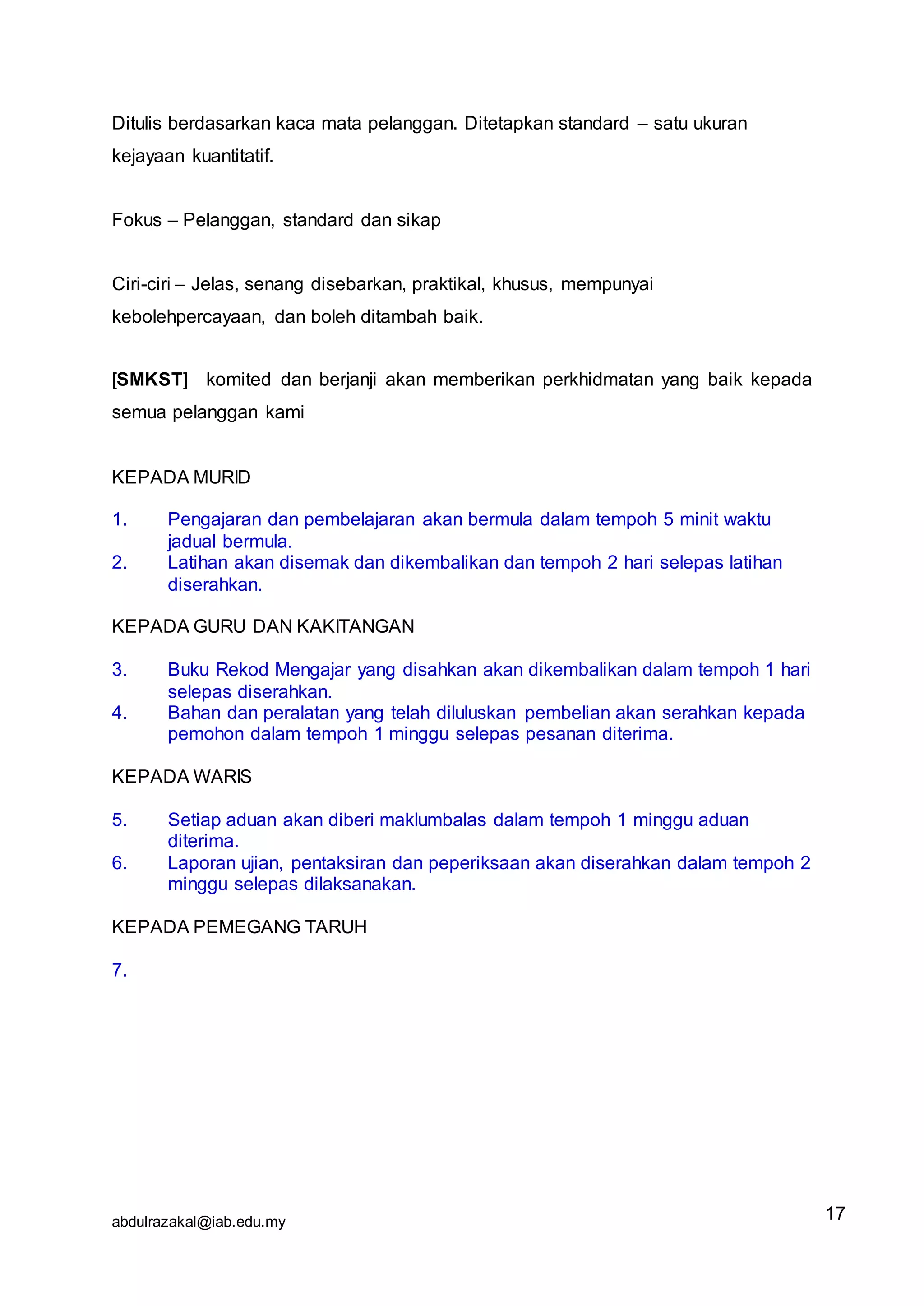 abdulrazakal@iab.edu.my
Ditulis berdasarkan kaca mata pelanggan. Ditetapkan standard – satu ukuran
kejayaan kuantitatif.
Fokus – Pelanggan, standard dan sikap
Ciri-ciri – Jelas, senang disebarkan, praktikal, khusus, mempunyai
kebolehpercayaan, dan boleh ditambah baik.
[SMKST] komited dan berjanji akan memberikan perkhidmatan yang baik kepada
semua pelanggan kami
KEPADA MURID
1. Pengajaran dan pembelajaran akan bermula dalam tempoh 5 minit waktu
jadual bermula.
2. Latihan akan disemak dan dikembalikan dan tempoh 2 hari selepas latihan
diserahkan.
KEPADA GURU DAN KAKITANGAN
3. Buku Rekod Mengajar yang disahkan akan dikembalikan dalam tempoh 1 hari
selepas diserahkan.
4. Bahan dan peralatan yang telah diluluskan pembelian akan serahkan kepada
pemohon dalam tempoh 1 minggu selepas pesanan diterima.
KEPADA WARIS
5. Setiap aduan akan diberi maklumbalas dalam tempoh 1 minggu aduan
diterima.
6. Laporan ujian, pentaksiran dan peperiksaan akan diserahkan dalam tempoh 2
minggu selepas dilaksanakan.
KEPADA PEMEGANG TARUH
7.
17
 