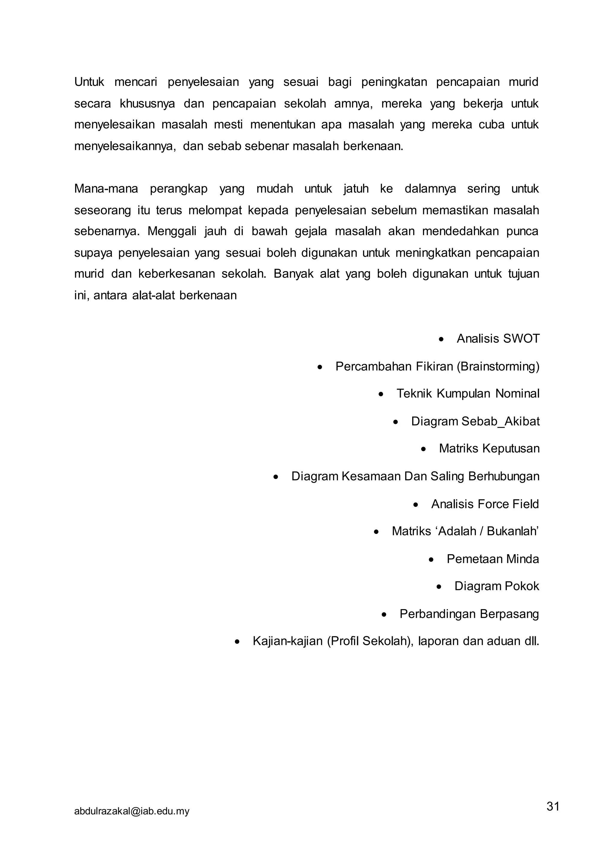 abdulrazakal@iab.edu.my
Untuk mencari penyelesaian yang sesuai bagi peningkatan pencapaian murid
secara khususnya dan pencapaian sekolah amnya, mereka yang bekerja untuk
menyelesaikan masalah mesti menentukan apa masalah yang mereka cuba untuk
menyelesaikannya, dan sebab sebenar masalah berkenaan.
Mana-mana perangkap yang mudah untuk jatuh ke dalamnya sering untuk
seseorang itu terus melompat kepada penyelesaian sebelum memastikan masalah
sebenarnya. Menggali jauh di bawah gejala masalah akan mendedahkan punca
supaya penyelesaian yang sesuai boleh digunakan untuk meningkatkan pencapaian
murid dan keberkesanan sekolah. Banyak alat yang boleh digunakan untuk tujuan
ini, antara alat-alat berkenaan
 Analisis SWOT
 Percambahan Fikiran (Brainstorming)
 Teknik Kumpulan Nominal
 Diagram Sebab_Akibat
 Matriks Keputusan
 Diagram Kesamaan Dan Saling Berhubungan
 Analisis Force Field
 Matriks ‘Adalah / Bukanlah’
 Pemetaan Minda
 Diagram Pokok
 Perbandingan Berpasang
 Kajian-kajian (Profil Sekolah), laporan dan aduan dll.
31
 