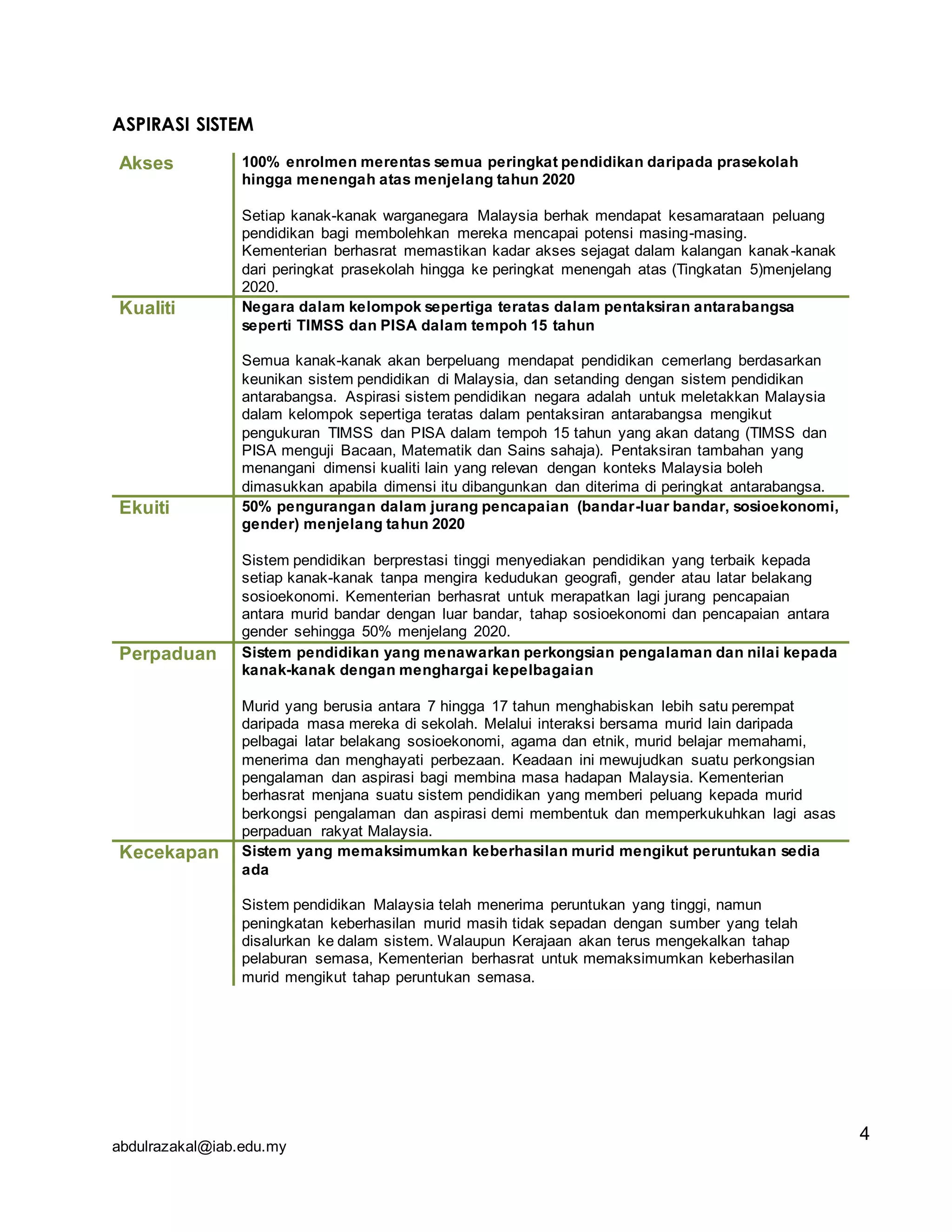 abdulrazakal@iab.edu.my
ASPIRASI SISTEM
Akses 100% enrolmen merentas semua peringkat pendidikan daripada prasekolah
hingga menengah atas menjelang tahun 2020
Setiap kanak-kanak warganegara Malaysia berhak mendapat kesamarataan peluang
pendidikan bagi membolehkan mereka mencapai potensi masing-masing.
Kementerian berhasrat memastikan kadar akses sejagat dalam kalangan kanak-kanak
dari peringkat prasekolah hingga ke peringkat menengah atas (Tingkatan 5)menjelang
2020.
Kualiti Negara dalam kelompok sepertiga teratas dalam pentaksiran antarabangsa
seperti TIMSS dan PISA dalam tempoh 15 tahun
Semua kanak-kanak akan berpeluang mendapat pendidikan cemerlang berdasarkan
keunikan sistem pendidikan di Malaysia, dan setanding dengan sistem pendidikan
antarabangsa. Aspirasi sistem pendidikan negara adalah untuk meletakkan Malaysia
dalam kelompok sepertiga teratas dalam pentaksiran antarabangsa mengikut
pengukuran TIMSS dan PISA dalam tempoh 15 tahun yang akan datang (TIMSS dan
PISA menguji Bacaan, Matematik dan Sains sahaja). Pentaksiran tambahan yang
menangani dimensi kualiti lain yang relevan dengan konteks Malaysia boleh
dimasukkan apabila dimensi itu dibangunkan dan diterima di peringkat antarabangsa.
Ekuiti 50% pengurangan dalam jurang pencapaian (bandar-luar bandar, sosioekonomi,
gender) menjelang tahun 2020
Sistem pendidikan berprestasi tinggi menyediakan pendidikan yang terbaik kepada
setiap kanak-kanak tanpa mengira kedudukan geografi, gender atau latar belakang
sosioekonomi. Kementerian berhasrat untuk merapatkan lagi jurang pencapaian
antara murid bandar dengan luar bandar, tahap sosioekonomi dan pencapaian antara
gender sehingga 50% menjelang 2020.
Perpaduan Sistem pendidikan yang menawarkan perkongsian pengalaman dan nilai kepada
kanak-kanak dengan menghargai kepelbagaian
Murid yang berusia antara 7 hingga 17 tahun menghabiskan lebih satu perempat
daripada masa mereka di sekolah. Melalui interaksi bersama murid lain daripada
pelbagai latar belakang sosioekonomi, agama dan etnik, murid belajar memahami,
menerima dan menghayati perbezaan. Keadaan ini mewujudkan suatu perkongsian
pengalaman dan aspirasi bagi membina masa hadapan Malaysia. Kementerian
berhasrat menjana suatu sistem pendidikan yang memberi peluang kepada murid
berkongsi pengalaman dan aspirasi demi membentuk dan memperkukuhkan lagi asas
perpaduan rakyat Malaysia.
Kecekapan Sistem yang memaksimumkan keberhasilan murid mengikut peruntukan sedia
ada
Sistem pendidikan Malaysia telah menerima peruntukan yang tinggi, namun
peningkatan keberhasilan murid masih tidak sepadan dengan sumber yang telah
disalurkan ke dalam sistem. Walaupun Kerajaan akan terus mengekalkan tahap
pelaburan semasa, Kementerian berhasrat untuk memaksimumkan keberhasilan
murid mengikut tahap peruntukan semasa.
4
 