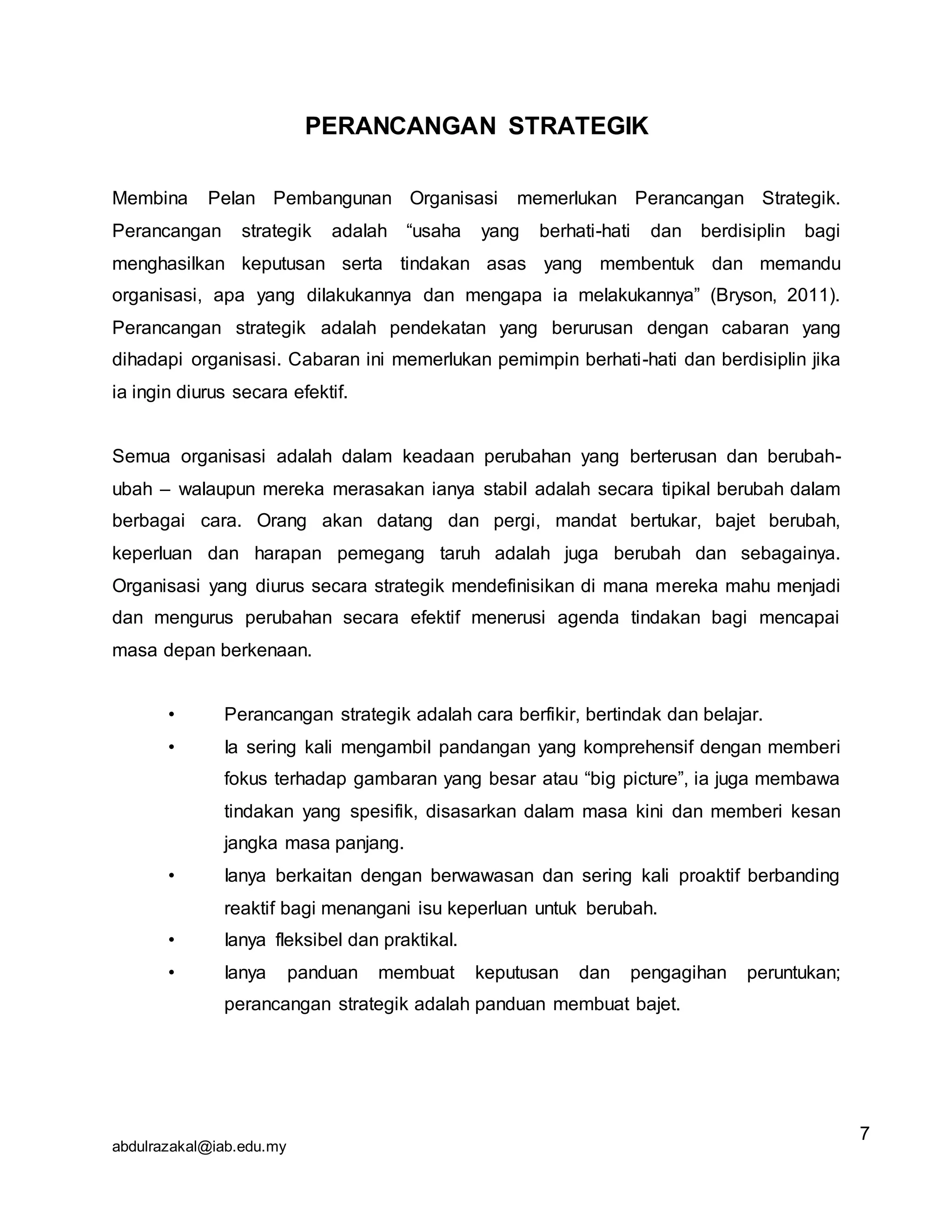 abdulrazakal@iab.edu.my
PERANCANGAN STRATEGIK
Membina Pelan Pembangunan Organisasi memerlukan Perancangan Strategik.
Perancangan strategik adalah “usaha yang berhati-hati dan berdisiplin bagi
menghasilkan keputusan serta tindakan asas yang membentuk dan memandu
organisasi, apa yang dilakukannya dan mengapa ia melakukannya” (Bryson, 2011).
Perancangan strategik adalah pendekatan yang berurusan dengan cabaran yang
dihadapi organisasi. Cabaran ini memerlukan pemimpin berhati-hati dan berdisiplin jika
ia ingin diurus secara efektif.
Semua organisasi adalah dalam keadaan perubahan yang berterusan dan berubah-
ubah – walaupun mereka merasakan ianya stabil adalah secara tipikal berubah dalam
berbagai cara. Orang akan datang dan pergi, mandat bertukar, bajet berubah,
keperluan dan harapan pemegang taruh adalah juga berubah dan sebagainya.
Organisasi yang diurus secara strategik mendefinisikan di mana mereka mahu menjadi
dan mengurus perubahan secara efektif menerusi agenda tindakan bagi mencapai
masa depan berkenaan.
• Perancangan strategik adalah cara berfikir, bertindak dan belajar.
• Ia sering kali mengambil pandangan yang komprehensif dengan memberi
fokus terhadap gambaran yang besar atau “big picture”, ia juga membawa
tindakan yang spesifik, disasarkan dalam masa kini dan memberi kesan
jangka masa panjang.
• Ianya berkaitan dengan berwawasan dan sering kali proaktif berbanding
reaktif bagi menangani isu keperluan untuk berubah.
• Ianya fleksibel dan praktikal.
• Ianya panduan membuat keputusan dan pengagihan peruntukan;
perancangan strategik adalah panduan membuat bajet.
7
 