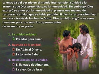 1. La unidad original.
Creados para amar.
2. Ruptura de la unidad.
De Adán al Diluvio.
La torre de Babel.
3. Restauración de la unidad.
El llamado de Abraham.
La elección de Israel.
La entrada del pecado en el mundo interrumpió la unidad y la
armonía que Dios pretendía para la humanidad. Sin embargo, Dios
expresó su amor por la humanidad al planear una manera de
restaurar la unidad que se había perdido. Si bien la restauración final
vendría a través de la obra de Cristo, Dios también eligió a los seres
humanos para que sean los representantes
de su amor y su gracia.
 