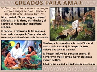 Dios creó todo “bueno en gran manera”
(Génesis 2:1). La tierra, los animales y el
hombre se relacionaban en perfecta
armonía.
El hombre, a diferencia de los animales,
fue creado a imagen de Dios, y colocado
como responsable del resto de la creación.
Siendo que la naturaleza misma de Dios es el
amor (1ª de Juan 4:8), la imagen de Dios
incluye la capacidad de amar.
La imagen incluye dos personas en una. El
hombre y la mujer, juntos, fueron creados a
imagen de Dios.
Esto implica unidad, unidad basada en el amor.
 