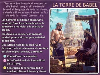LA TORRE DE BABEL“Por esto fue llamado el nombre de
ella Babel, porque allí confundió
Jehová el lenguaje de toda la tierra,
y desde allí los esparció sobre la faz
de toda la tierra” (Génesis 11:9)
Los hombres decidieron conseguir la
unión sin Dios. Esto desembocó en la
adoración a los ídolos y la exaltación
propia.
Dios tuvo que romper esa aparente
unidad, generando una gran variedad
de idiomas.
El resultado final del pecado fue la
desunión de la raza humana y la ruptura
del plan original de Dios, y produjo:
Confusión en la adoración.
Difusión del mal y la inmoralidad
en la Tierra.
Separación de la humanidad en
muchas culturas, idiomas y etnias.
 