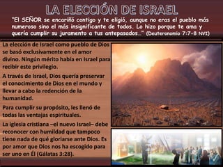 “El SEÑOR se encariñó contigo y te eligió, aunque no eras el pueblo más
numeroso sino el más insignificante de todos. Lo hizo porque te ama y
quería cumplir su juramento a tus antepasados…” (Deuteronomio 7:7-8 NVI)
La elección de Israel como pueblo de Dios
se basó exclusivamente en el amor
divino. Ningún mérito había en Israel para
recibir este privilegio.
A través de Israel, Dios quería preservar
el conocimiento de Dios en el mundo y
llevar a cabo la redención de la
humanidad.
Para cumplir su propósito, les llenó de
todas las ventajas espirituales.
La iglesia cristiana –el nuevo Israel– debe
reconocer con humildad que tampoco
tiene nada de qué gloriarse ante Dios. Es
por amor que Dios nos ha escogido para
ser uno en Él (Gálatas 3:28).
 