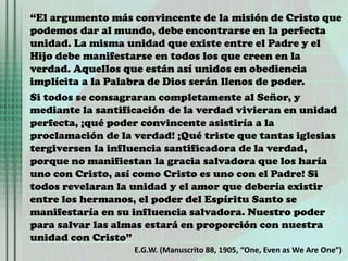 “El argumento más convincente de la misión de Cristo que
podemos dar al mundo, debe encontrarse en la perfecta
unidad. La misma unidad que existe entre el Padre y el
Hijo debe manifestarse en todos los que creen en la
verdad. Aquellos que están así unidos en obediencia
implícita a la Palabra de Dios serán llenos de poder.
Si todos se consagraran completamente al Señor, y
mediante la santificación de la verdad vivieran en unidad
perfecta, ¡qué poder convincente asistiría a la
proclamación de la verdad! ¡Qué triste que tantas iglesias
tergiversen la influencia santificadora de la verdad,
porque no manifiestan la gracia salvadora que los haría
uno con Cristo, así como Cristo es uno con el Padre! Si
todos revelaran la unidad y el amor que debería existir
entre los hermanos, el poder del Espíritu Santo se
manifestaría en su influencia salvadora. Nuestro poder
para salvar las almas estará en proporción con nuestra
unidad con Cristo”
E.G.W. (Manuscrito 88, 1905, “One, Even as We Are One”)
 