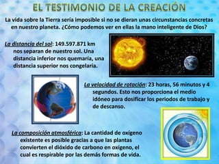 La vida sobre la Tierra sería imposible si no se dieran unas circunstancias concretas
en nuestro planeta. ¿Cómo podemos ver en ellas la mano inteligente de Dios?
La distancia del sol: 149.597.871 km
nos separan de nuestro sol. Una
distancia inferior nos quemaría, una
distancia superior nos congelaría.
La velocidad de rotación: 23 horas, 56 minutos y 4
segundos. Esto nos proporciona el medio
idóneo para dosificar los periodos de trabajo y
de descanso.
La composición atmosférica: La cantidad de oxígeno
existente es posible gracias a que las plantas
convierten el dióxido de carbono en oxígeno, el
cual es respirable por las demás formas de vida.
 