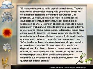 “El mundo material se halla bajo el control divino. Toda la
naturaleza obedece las leyes que la gobiernan. Todas las
cosas hablan acerca de la voluntad del Creador y la
practican. La nubes, la lluvia, el rocío, la luz del sol, los
chubascos, el viento, la tormenta, todos están bajo la
supervisión de Dios y le rinden obediencia implícita a Aquel
para quien trabajan. La plantita diminuta sale de la tierra,
primero como hierba, luego espiga, y después el grano lleno
en la espiga. El Señor los usa como sus siervos obedientes,
para hacer su voluntad. Primero se ve el fruto en el capullo,
que contiene a la futura pera, durazno, o manzana, y el
Señor los desarrolla en el momento adecuado, porque ellos
no se resisten a su obra. No se oponen al orden de sus
disposiciones. Sus obras, tales como se ven en el mundo
natural, no se comprenden ni se valoran, ni siquiera en un
cincuenta por ciento. Estos predicadores silenciosos
enseñarán sus lecciones a los seres humanos, si tan sólo
quieren ser oidores atentos”
Elena G. de White, Exaltad a Jesús, 21 de febrero
 