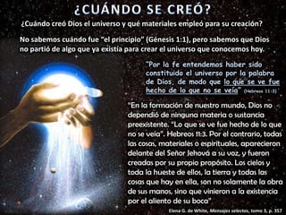 No sabemos cuándo fue “el principio” (Génesis 1:1), pero sabemos que Dios
no partió de algo que ya existía para crear el universo que conocemos hoy.
“Por la fe entendemos haber sido
constituido el universo por la palabra
de Dios, de modo que lo que se ve fue
hecho de lo que no se veía” (Hebreos 11:3)
“En la formación de nuestro mundo, Dios no
dependió de ninguna materia o sustancia
preexistente. “Lo que se ve fue hecho de lo que
no se veía”. Hebreos 11:3. Por el contrario, todas
las cosas, materiales o espirituales, aparecieron
delante del Señor Jehová a su voz, y fueron
creadas por su propio propósito. Los cielos y
toda la hueste de ellos, la tierra y todas las
cosas que hay en ella, son no solamente la obra
de sus manos, sino que vinieron a la existencia
por el aliento de su boca”
Elena G. de White, Mensajes selectos, tomo 3, p. 357
¿Cuándo creó Dios el universo y qué materiales empleó para su creación?
 
