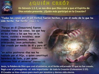 En Génesis 1:1-2, se nos dice que Dios creó y que el Espíritu de
Dios estaba presente. ¿Quién más participó en la Creación?
“Todas las cosas por él [el Verbo] fueron hechas, y sin él nada de lo que ha
sido hecho, fue hecho” (Juan 1:3)
“Porque en él [Jesucristo] fueron
creadas todas las cosas, las que hay
en los cielos y las que hay en la
tierra, visibles e invisibles; sean
tronos, sean dominios, sean
principados, sean potestades; todo
fue creado por medio de él y para él”
(Colosenses 1:16)
“en estos postreros días nos ha
hablado por el Hijo, a quien constituyó
heredero de todo, y por quien
asimismo hizo el universo” (Hebreos 1:2)
Jesús, la Palabra de Dios que creó el universo, es el Verbo encarnado. El que no fue creado,
llegó a ser el primogénito –el más importante– de toda la Creación (Colosenses 1:15).
El Creador se hizo criatura para morir por nosotros y darnos vida eterna.
 