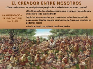 LA ALIMENTACIÓN
DE LOS CINCO MIL
(Juan 6:1-13)
¿De dónde salió la materia necesaria para crear pan y pescado para
alimentar a toda esa multitud?
Según las leyes naturales que conocemos, se hubiese necesitado
una gran cantidad de energía para hacer esto (cosa que nosotros no
podemos hacer)
A Jesús le bastó con ordenar que fuese hecho.
¿Cómo podemos ver en los siguientes ejemplos de la vida de Jesús su poder creador?
 