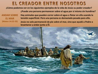 ANDAR SOBRE
EL MAR
(Mateo 14:22-33)
¿Puede una persona permanecer sobre el agua por sí misma sin hundirse?
Hay animales que pueden correr sobre el agua o flotar en ella usando la
tensión superficial. Pero una persona es demasiado pesada para ello.
Jesús no solo permaneció de pie sobre el mar, sino que ayudó a Pedro a
levantarse y andar junto a Él.
¿Cómo podemos ver en los siguientes ejemplos de la vida de Jesús su poder creador?
 