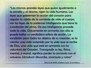 “Las mismas grandes leyes que guían igualmente a
la estrella y al átomo, rigen la vida humana. Las
leyes que gobiernan la acción del corazón para
regular la salida de la corriente de vida al cuerpo,
son las leyes de la poderosa Inteligencia que tiene la
jurisdicción del alma. De esa Inteligencia procede
toda la vida. Únicamente en armonía con ella se
puede hallar su verdadera esfera de acción. La
condición para todos los objetos de su creación, es la
misma: una vida sostenida por la vida que se recibe
de Dios, una vida que esté en armonía con la
voluntad del Creador. Transgredir su ley, física,
mental, o moral, significa perder la armonía con el
universo, introducir discordia, anarquía y ruina”
Elena G.de White, Exaltad a Jesús, 23 de febrero
 