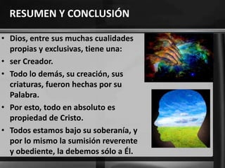 RESUMEN Y CONCLUSIÓN
• Dios, entre sus muchas cualidades
propias y exclusivas, tiene una:
• ser Creador.
• Todo lo demás, su creación, sus
criaturas, fueron hechas por su
Palabra.
• Por esto, todo en absoluto es
propiedad de Cristo.
• Todos estamos bajo su soberanía, y
por lo mismo la sumisión reverente
y obediente, la debemos sólo a Él.
 