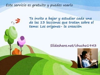 Este servicio es gratuito y puedes usarlo
Te invito a bajar y estudiar cada una
de las 13 lecciones que tratan sobre el
tema: Los orígenes- la creación
Slideshare.net/chucho1943
 
