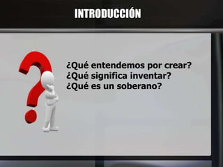INTRODUCCIÓN
¿Qué entendemos por crear?
¿Qué significa inventar?
¿Qué es un soberano?
 