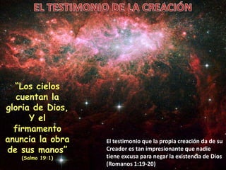“Los cielos
cuentan la
gloria de Dios,
Y el
firmamento
anuncia la obra
de sus manos”
(Salmo 19:1)
El testimonio que la propia creación da de su
Creador es tan impresionante que nadie
tiene excusa para negar la existencia de Dios
(Romanos 1:19-20)
 